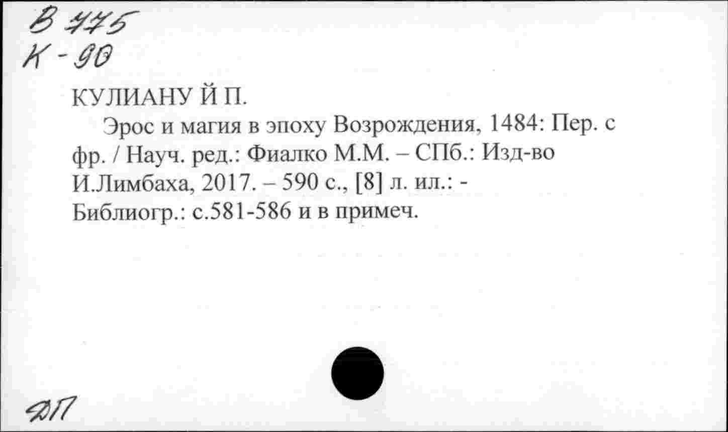 ﻿КУ ЛИАНУ Й П.
Эрос и магия в эпоху Возрождения, 1484: Пер. фр. / Науч, ред.: Фиалко М.М. — СПб.: Изд-во И.Лимбаха, 2017. - 590 с., [8] л. ил.: -Библиогр.: с.581-586 и в примеч.
^/7